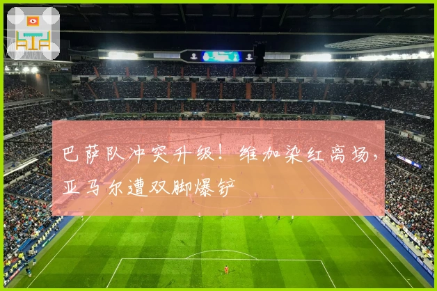 巴萨队冲突升级！维加染红离场，亚马尔遭双脚爆铲