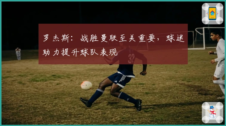 罗杰斯：战胜曼联至关重要，球迷助力提升球队表现