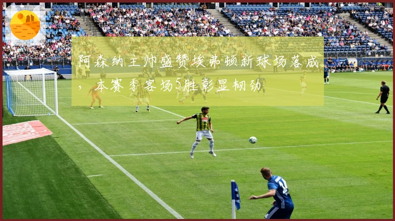 阿森纳主帅盛赞埃弗顿新球场落成，本赛季客场5胜彰显韧劲