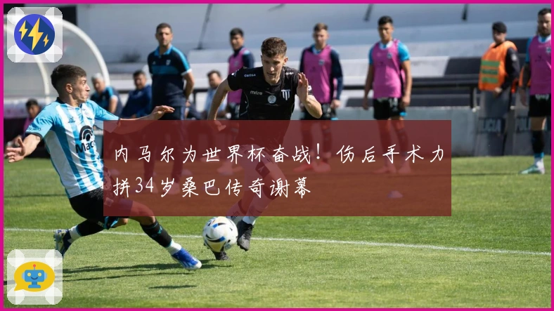 内马尔为世界杯奋战！伤后手术力拼34岁桑巴传奇谢幕