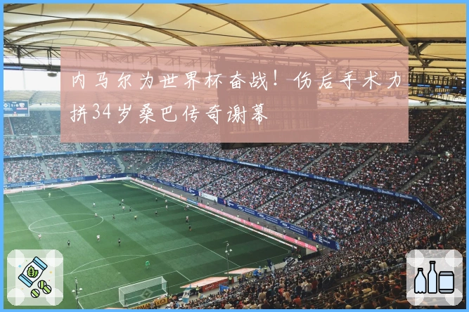 内马尔为世界杯奋战！伤后手术力拼34岁桑巴传奇谢幕