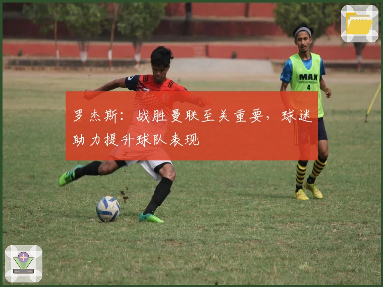 罗杰斯：战胜曼联至关重要，球迷助力提升球队表现