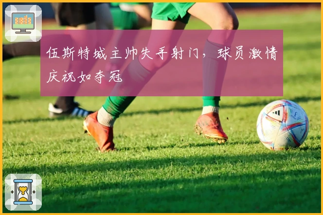 伍斯特城主帅失手射门，球员激情庆祝如夺冠